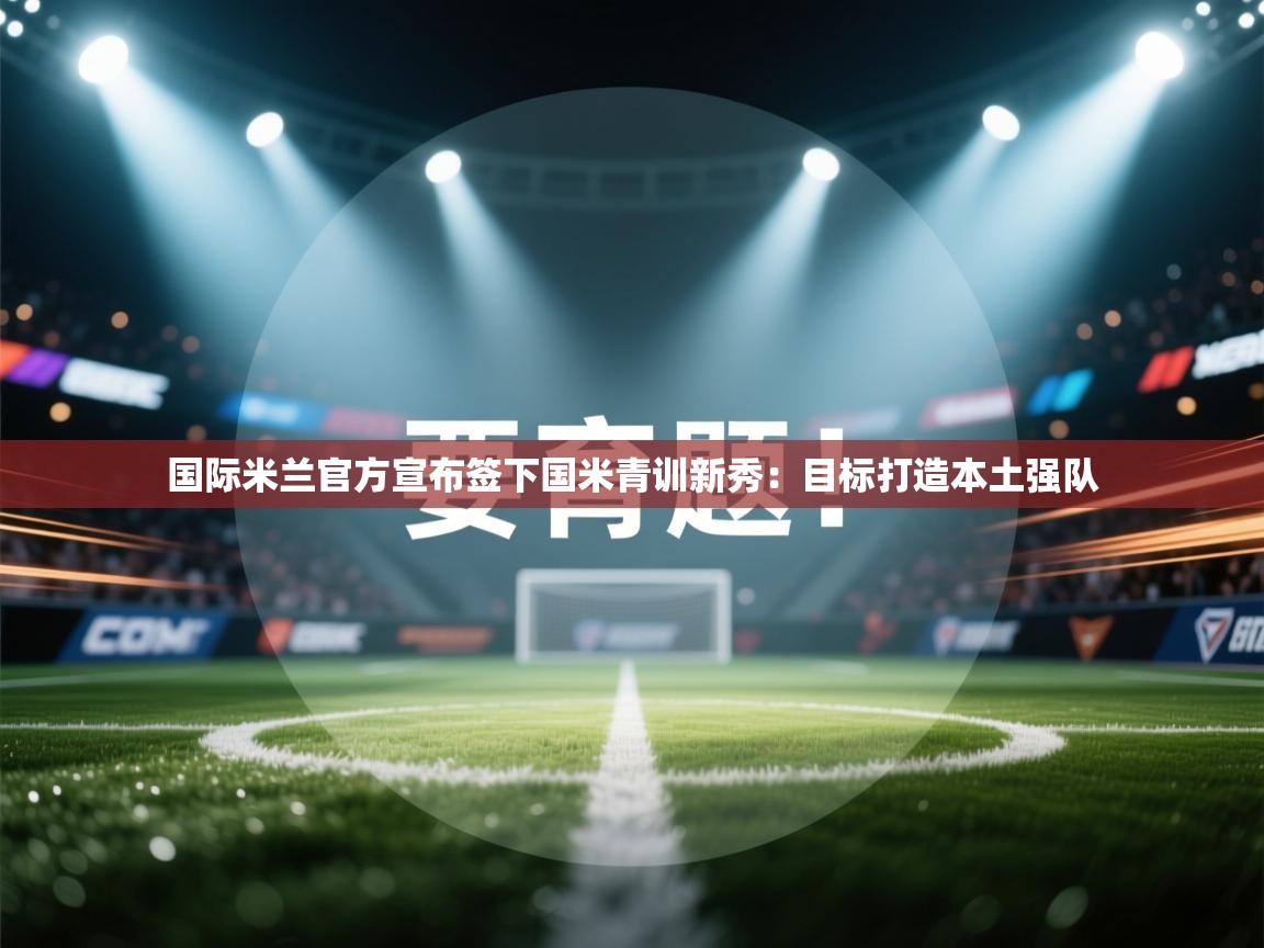 爱游戏娱乐赞助罗马02-国际米兰官方宣布签下国米青训新秀:目标打造本土强队  第1张