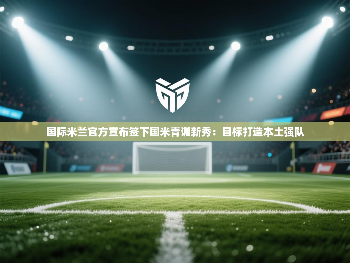 爱游戏娱乐赞助罗马02-国际米兰官方宣布签下国米青训新秀:目标打造本土强队  第4张