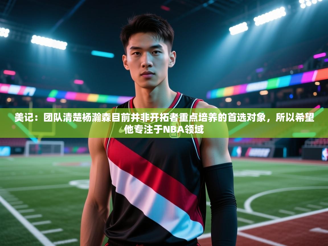 爱游戏体育app-美记：团队清楚杨瀚森目前并非开拓者重点培养的首选对象，所以希望他专注于NBA领域  第3张